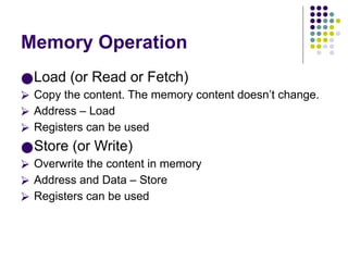 Memory Operation
●Load (or Read or Fetch)
⮚ Copy the content. The memory content doesn’t change.
⮚ Address – Load
⮚ Registers can be used
●Store (or Write)
⮚ Overwrite the content in memory
⮚ Address and Data – Store
⮚ Registers can be used
 