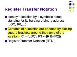 Register Transfer Notation
●Identify a location by a symbolic name
standing for its hardware binary address
(LOC, R0,…)
●Contents of a location are denoted by placing
square brackets around the name of the
location (R1←[LOC], R3 ←[R1]+[R2])
●Register Transfer Notation (RTN)
 