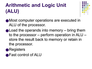 Arithmetic and Logic Unit
(ALU)
●Most computer operations are executed in
ALU of the processor.
●Load the operands into memory – bring them
to the processor – perform operation in ALU –
store the result back to memory or retain in
the processor.
●Registers
●Fast control of ALU
 
