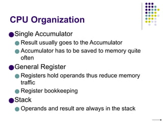 CPU Organization
●Single Accumulator
● Result usually goes to the Accumulator
● Accumulator has to be saved to memory quite
often
●General Register
● Registers hold operands thus reduce memory
traffic
● Register bookkeeping
●Stack
● Operands and result are always in the stack
 