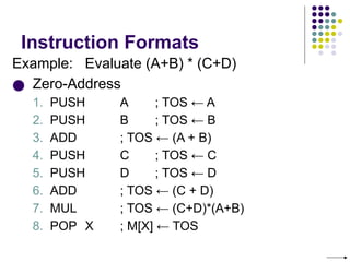 Instruction Formats
Example: Evaluate (A+B) * (C+D)
● Zero-Address
1. PUSH A ; TOS ← A
2. PUSH B ; TOS ← B
3. ADD ; TOS ← (A + B)
4. PUSH C ; TOS ← C
5. PUSH D ; TOS ← D
6. ADD ; TOS ← (C + D)
7. MUL ; TOS ← (C+D)*(A+B)
8. POP X ; M[X] ← TOS
 