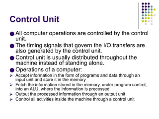 Control Unit
● All computer operations are controlled by the control
unit.
● The timing signals that govern the I/O transfers are
also generated by the control unit.
● Control unit is usually distributed throughout the
machine instead of standing alone.
● Operations of a computer:
⮚ Accept information in the form of programs and data through an
input unit and store it in the memory
⮚ Fetch the information stored in the memory, under program control,
into an ALU, where the information is processed
⮚ Output the processed information through an output unit
⮚ Control all activities inside the machine through a control unit
 
