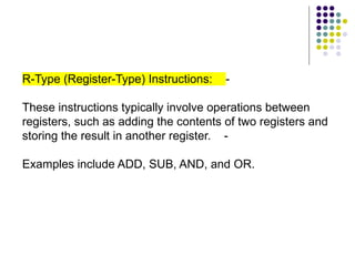 R-Type (Register-Type) Instructions: -
These instructions typically involve operations between
registers, such as adding the contents of two registers and
storing the result in another register. -
Examples include ADD, SUB, AND, and OR.
 