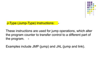 J-Type (Jump-Type) Instructions: -
These instructions are used for jump operations, which alter
the program counter to transfer control to a different part of
the program. -
Examples include JMP (jump) and JAL (jump and link).
 