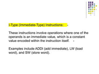 I-Type (Immediate-Type) Instructions: -
These instructions involve operations where one of the
operands is an immediate value, which is a constant
value encoded within the instruction itself. -
Examples include ADDI (add immediate), LW (load
word), and SW (store word).
 