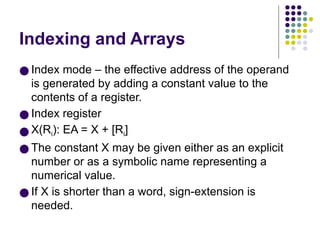 Indexing and Arrays
● Index mode – the effective address of the operand
is generated by adding a constant value to the
contents of a register.
● Index register
● X(Ri): EA = X + [Ri]
● The constant X may be given either as an explicit
number or as a symbolic name representing a
numerical value.
● If X is shorter than a word, sign-extension is
needed.
 