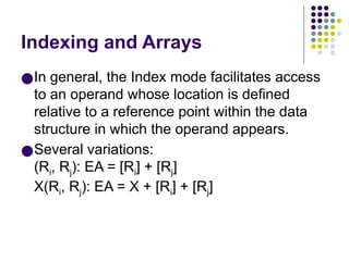 Indexing and Arrays
●In general, the Index mode facilitates access
to an operand whose location is defined
relative to a reference point within the data
structure in which the operand appears.
●Several variations:
(Ri, Rj): EA = [Ri] + [Rj]
X(Ri, Rj): EA = X + [Ri] + [Rj]
 