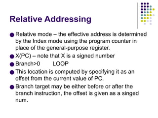 Relative Addressing
● Relative mode – the effective address is determined
by the Index mode using the program counter in
place of the general-purpose register.
● X(PC) – note that X is a signed number
● Branch>0 LOOP
● This location is computed by specifying it as an
offset from the current value of PC.
● Branch target may be either before or after the
branch instruction, the offset is given as a singed
num.
 