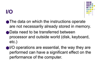 I/O
●The data on which the instructions operate
are not necessarily already stored in memory.
●Data need to be transferred between
processor and outside world (disk, keyboard,
etc.)
●I/O operations are essential, the way they are
performed can have a significant effect on the
performance of the computer.
 