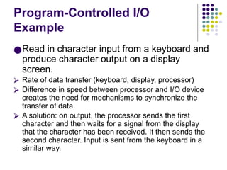 Program-Controlled I/O
Example
●Read in character input from a keyboard and
produce character output on a display
screen.
⮚ Rate of data transfer (keyboard, display, processor)
⮚ Difference in speed between processor and I/O device
creates the need for mechanisms to synchronize the
transfer of data.
⮚ A solution: on output, the processor sends the first
character and then waits for a signal from the display
that the character has been received. It then sends the
second character. Input is sent from the keyboard in a
similar way.
 