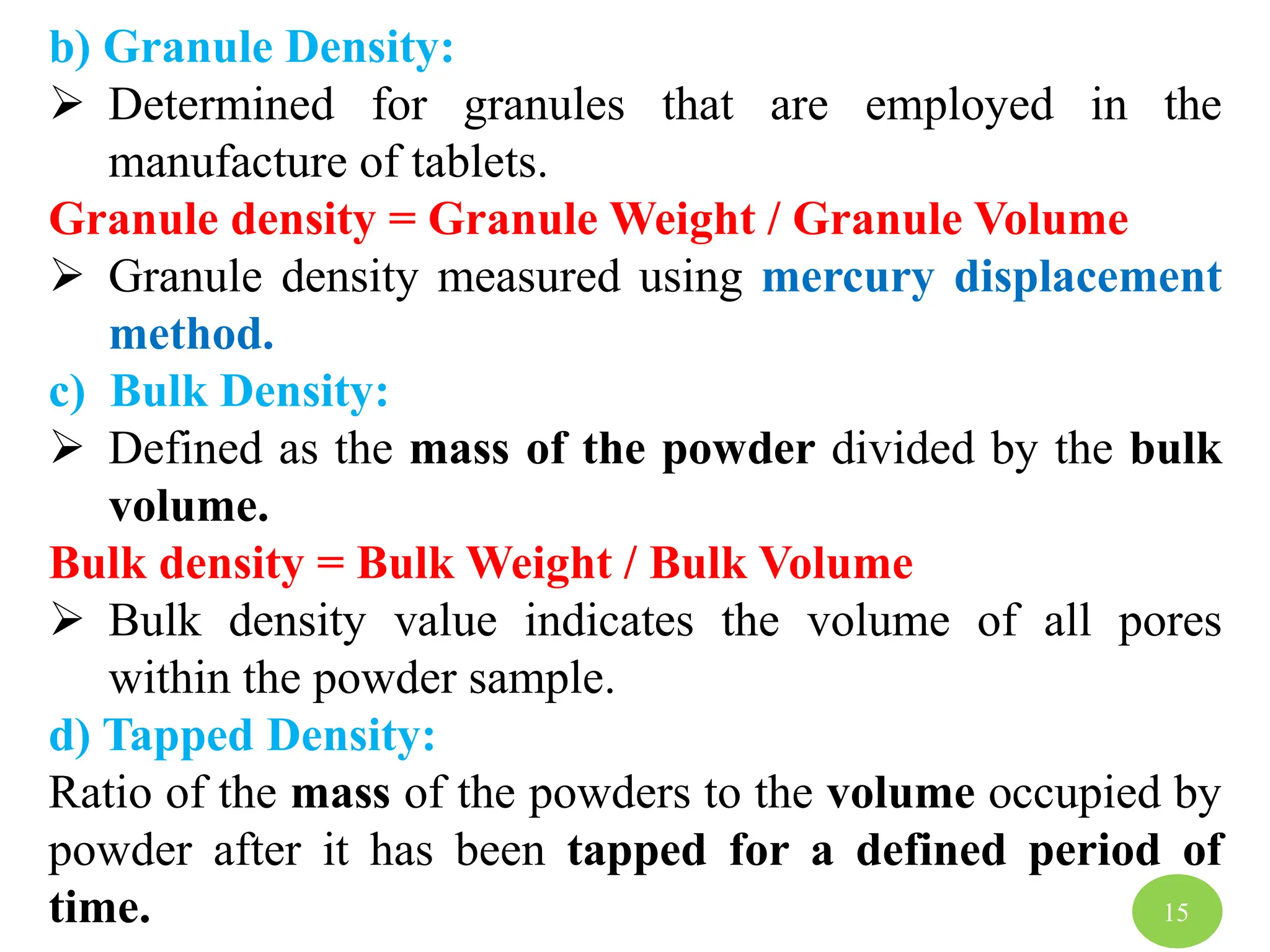 b) Granule Density:
 Determined for granules that are employed in the
manufacture of tablets.
Granule density = Granule Weight / Granule Volume
 Granule density measured using mercury displacement
method.
c) Bulk Density:
 Defined as the mass of the powder divided by the bulk
volume.
Bulk density = Bulk Weight / Bulk Volume
 Bulk density value indicates the volume of all pores
within the powder sample.
d) Tapped Density:
Ratio of the mass of the powders to the volume occupied by
powder after it has been tapped for a defined period of
time. 15
 