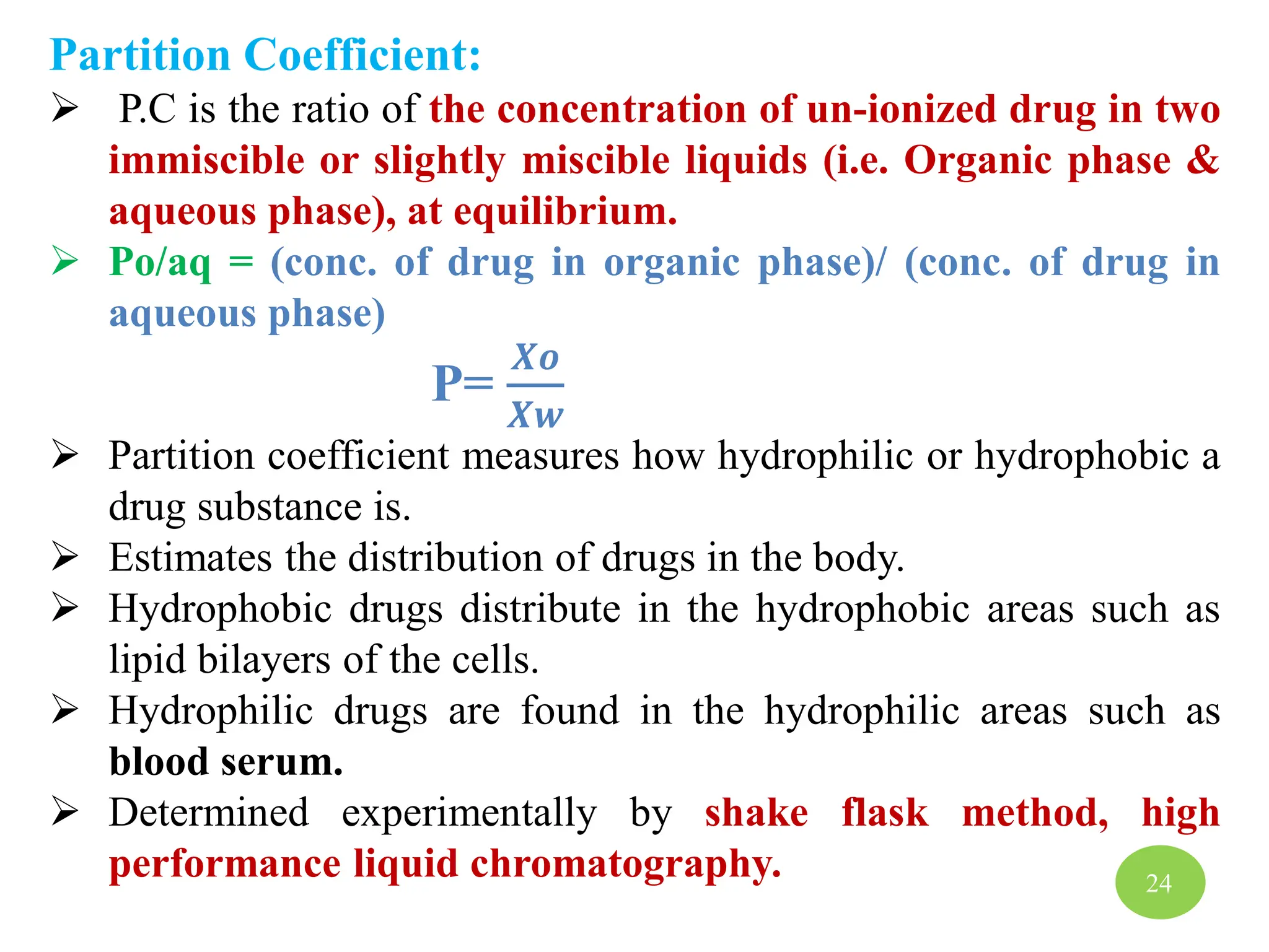 Partition Coefficient:
 P.C is the ratio of the concentration of un-ionized drug in two
immiscible or slightly miscible liquids (i.e. Organic phase &
aqueous phase), at equilibrium.
 Po/aq = (conc. of drug in organic phase)/ (conc. of drug in
aqueous phase)
P=
𝑿𝒐
𝑿𝒘
 Partition coefficient measures how hydrophilic or hydrophobic a
drug substance is.
 Estimates the distribution of drugs in the body.
 Hydrophobic drugs distribute in the hydrophobic areas such as
lipid bilayers of the cells.
 Hydrophilic drugs are found in the hydrophilic areas such as
blood serum.
 Determined experimentally by shake flask method, high
performance liquid chromatography. 24
 