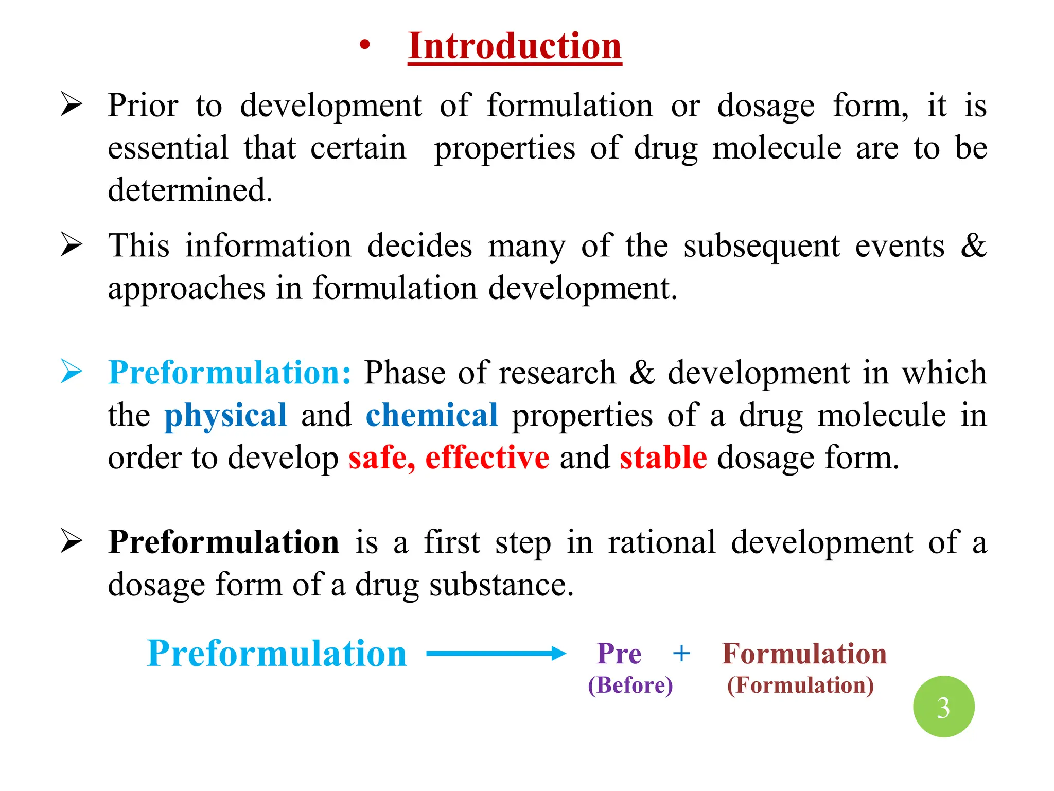 • Introduction
 Prior to development of formulation or dosage form, it is
essential that certain properties of drug molecule are to be
determined.
 This information decides many of the subsequent events &
approaches in formulation development.
 Preformulation: Phase of research & development in which
the physical and chemical properties of a drug molecule in
order to develop safe, effective and stable dosage form.
 Preformulation is a first step in rational development of a
dosage form of a drug substance.
Preformulation Pre + Formulation
(Before) (Formulation)
3
 