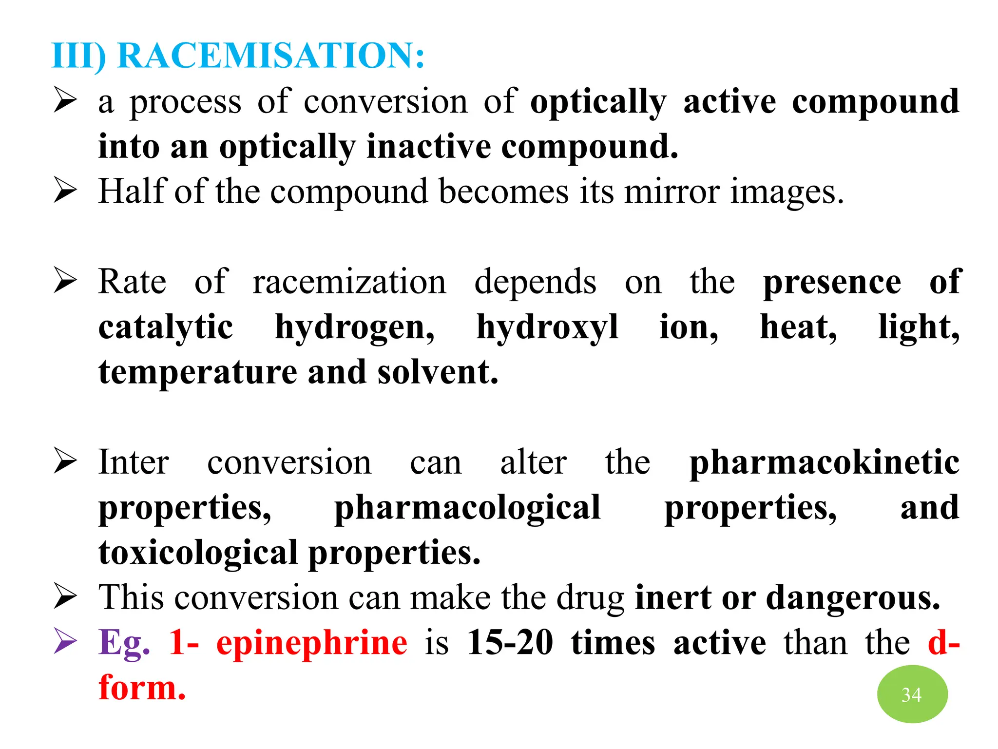 III) RACEMISATION:
 a process of conversion of optically active compound
into an optically inactive compound.
 Half of the compound becomes its mirror images.
 Rate of racemization depends on the presence of
catalytic hydrogen, hydroxyl ion, heat, light,
temperature and solvent.
 Inter conversion can alter the pharmacokinetic
properties, pharmacological properties, and
toxicological properties.
 This conversion can make the drug inert or dangerous.
 Eg. 1- epinephrine is 15-20 times active than the d-
form. 34
 