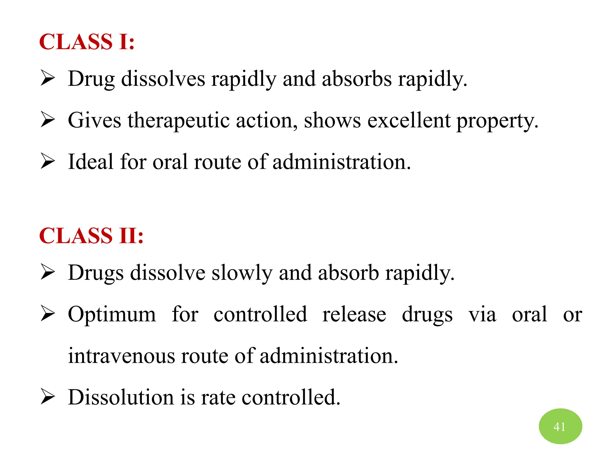 CLASS I:
 Drug dissolves rapidly and absorbs rapidly.
 Gives therapeutic action, shows excellent property.
 Ideal for oral route of administration.
CLASS II:
 Drugs dissolve slowly and absorb rapidly.
 Optimum for controlled release drugs via oral or
intravenous route of administration.
 Dissolution is rate controlled.
41
 