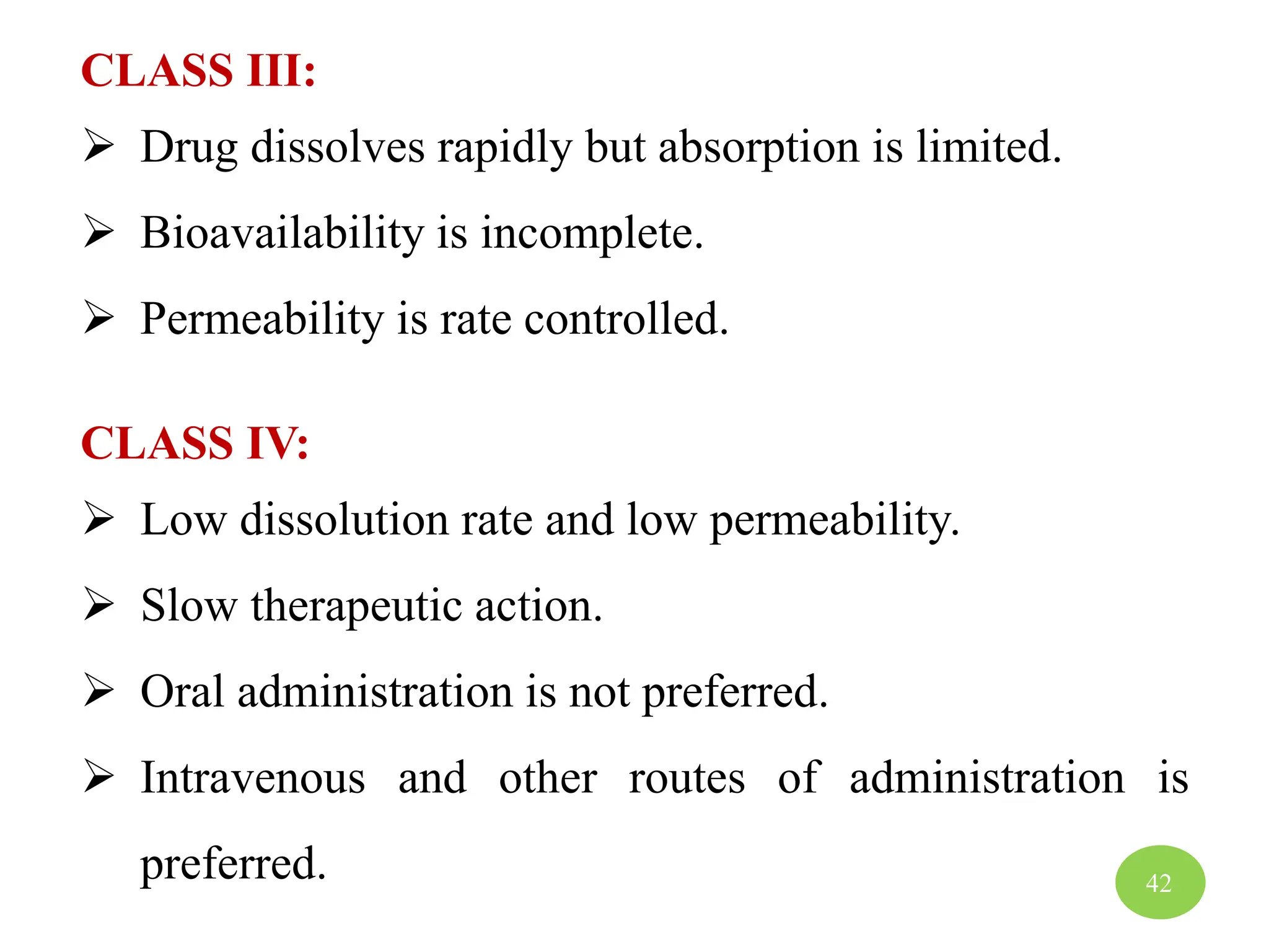 CLASS III:
 Drug dissolves rapidly but absorption is limited.
 Bioavailability is incomplete.
 Permeability is rate controlled.
CLASS IV:
 Low dissolution rate and low permeability.
 Slow therapeutic action.
 Oral administration is not preferred.
 Intravenous and other routes of administration is
preferred. 42
 