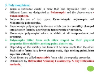 3. Polymorphism:
 When a substance exists in more than one crystalline form - the
different forms are designated as Polymorphs and the phenomenon -
Polymorphism.
 Polymorphs are of two types: Enantiotropic polymorphs and
Monotropic polymorphs.
 Enantiotropic polymorphs is the one which can be reversibly changed
into another form by altering the temperature or pressure.
 Monotropic polymorphs which is stable at all temperatures and
pressures.
 Polymorphs differ from each other respect to their physical
properties like solubility, melting point, density etc.
 Depending on the stability one form will be more stable than the other.
Such stable forms have lower energy state, high melting point, least
aqueous stability.
 Other forms are called metastable forms with the opposite properties.
 Determined by Differential Scanning Calorimetry, X Ray Diffraction
methods.
11
 
