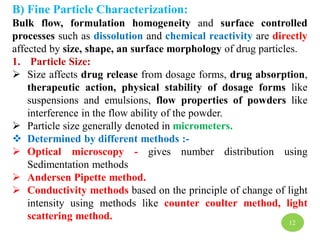 B) Fine Particle Characterization:
Bulk flow, formulation homogeneity and surface controlled
processes such as dissolution and chemical reactivity are directly
affected by size, shape, an surface morphology of drug particles.
1. Particle Size:
 Size affects drug release from dosage forms, drug absorption,
therapeutic action, physical stability of dosage forms like
suspensions and emulsions, flow properties of powders like
interference in the flow ability of the powder.
 Particle size generally denoted in micrometers.
 Determined by different methods :-
 Optical microscopy - gives number distribution using
Sedimentation methods
 Andersen Pipette method.
 Conductivity methods based on the principle of change of light
intensity using methods like counter coulter method, light
scattering method.
12
 