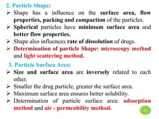 2. Particle Shape:
 Shape has a influence on the surface area, flow
properties, packing and compaction of the particles.
 Spherical particles have minimum surface area and
better flow properties.
 Shape also influences rate of dissolution of drugs.
 Determination of particle Shape: microscopy method
and light scattering method.
3. Particle Surface Area:
 Size and surface area are inversely related to each
other.
 Smaller the drug particle, greater the surface area.
 Maximum surface area ensures better solubility.
 Determination of particle surface area: adsorption
method and air - permeability method. 13
 