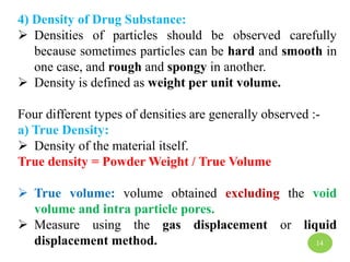 4) Density of Drug Substance:
 Densities of particles should be observed carefully
because sometimes particles can be hard and smooth in
one case, and rough and spongy in another.
 Density is defined as weight per unit volume.
Four different types of densities are generally observed :-
a) True Density:
 Density of the material itself.
True density = Powder Weight / True Volume
 True volume: volume obtained excluding the void
volume and intra particle pores.
 Measure using the gas displacement or liquid
displacement method. 14
 