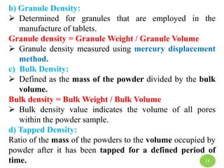 b) Granule Density:
 Determined for granules that are employed in the
manufacture of tablets.
Granule density = Granule Weight / Granule Volume
 Granule density measured using mercury displacement
method.
c) Bulk Density:
 Defined as the mass of the powder divided by the bulk
volume.
Bulk density = Bulk Weight / Bulk Volume
 Bulk density value indicates the volume of all pores
within the powder sample.
d) Tapped Density:
Ratio of the mass of the powders to the volume occupied by
powder after it has been tapped for a defined period of
time. 15
 