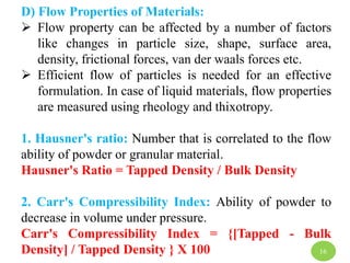 D) Flow Properties of Materials:
 Flow property can be affected by a number of factors
like changes in particle size, shape, surface area,
density, frictional forces, van der waals forces etc.
 Efficient flow of particles is needed for an effective
formulation. In case of liquid materials, flow properties
are measured using rheology and thixotropy.
1. Hausner's ratio: Number that is correlated to the flow
ability of powder or granular material.
Hausner's Ratio = Tapped Density / Bulk Density
2. Carr's Compressibility Index: Ability of powder to
decrease in volume under pressure.
Carr's Compressibility Index = {[Tapped - Bulk
Density] / Tapped Density } X 100 16
 