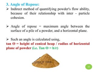 3. Angle of Repose:
 Indirect method of quantifying powder's flow ability,
because of their relationship with inter - particle
cohesion.
 Angle of repose = maximum angle between the
surface of a pile of a powder, and a horizontal plane.
 Such an angle is calculated using,
tan ϴ = height of conical heap / radius of horizontal
plane of powder (i.e. Tan ϴ = h/r)
18
 
