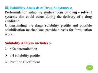 iii) Solubility Analysis of Drug Substances:
Preformulation solubility studies focus on drug - solvent
systems that could occur during the delivery of a drug
candidate.
Understanding the drugs solubility profile and possible
solubilisation mechanisms provide a basis for formulation
work.
Solubility Analysis includes :-
 pKa determination
 pH solubility profile
 Partition Coefficient
20
 