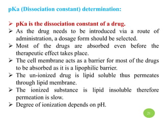 pKa (Dissociation constant) determination:
 pKa is the dissociation constant of a drug.
 As the drug needs to be introduced via a route of
administration, a dosage form should be selected.
 Most of the drugs are absorbed even before the
therapeutic effect takes place.
 The cell membrane acts as a barrier for most of the drugs
to be absorbed as it is a lipophilic barrier.
 The un-ionized drug is lipid soluble thus permeates
through lipid membrane.
 The ionized substance is lipid insoluble therefore
permeation is slow.
 Degree of ionization depends on pH.
21
 