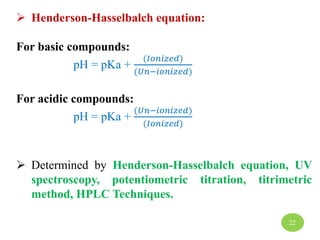  Henderson-Hasselbalch equation:
For basic compounds:
pH = pKa +
(𝐼𝑜𝑛𝑖𝑧𝑒𝑑)
(𝑈𝑛−𝑖𝑜𝑛𝑖𝑧𝑒𝑑)
For acidic compounds:
pH = pKa +
(𝑈𝑛−𝑖𝑜𝑛𝑖𝑧𝑒𝑑)
(𝐼𝑜𝑛𝑖𝑧𝑒𝑑)
 Determined by Henderson-Hasselbalch equation, UV
spectroscopy, potentiometric titration, titrimetric
method, HPLC Techniques.
22
 