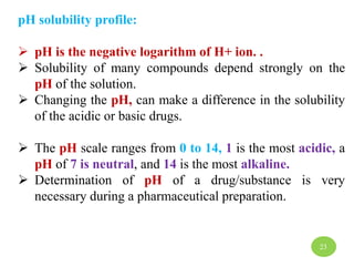 pH solubility profile:
 pH is the negative logarithm of H+ ion. .
 Solubility of many compounds depend strongly on the
pH of the solution.
 Changing the pH, can make a difference in the solubility
of the acidic or basic drugs.
 The pH scale ranges from 0 to 14, 1 is the most acidic, a
pH of 7 is neutral, and 14 is the most alkaline.
 Determination of pH of a drug/substance is very
necessary during a pharmaceutical preparation.
23
 