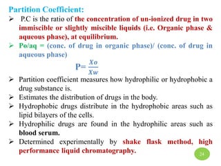 Partition Coefficient:
 P.C is the ratio of the concentration of un-ionized drug in two
immiscible or slightly miscible liquids (i.e. Organic phase &
aqueous phase), at equilibrium.
 Po/aq = (conc. of drug in organic phase)/ (conc. of drug in
aqueous phase)
P=
𝑿𝒐
𝑿𝒘
 Partition coefficient measures how hydrophilic or hydrophobic a
drug substance is.
 Estimates the distribution of drugs in the body.
 Hydrophobic drugs distribute in the hydrophobic areas such as
lipid bilayers of the cells.
 Hydrophilic drugs are found in the hydrophilic areas such as
blood serum.
 Determined experimentally by shake flask method, high
performance liquid chromatography. 24
 