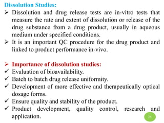 Dissolution Studies:
 Dissolution and drug release tests are in-vitro tests that
measure the rate and extent of dissolution or release of the
drug substance from a drug product, usually in aqueous
medium under specified conditions.
 It is an important QC procedure for the drug product and
linked to product performance in-vivo.
 Importance of dissolution studies:
 Evaluation of bioavailability.
 Batch to batch drug release uniformity.
 Development of more effective and therapeutically optical
dosage forms.
 Ensure quality and stability of the product.
 Product development, quality control, research and
application. 25
 