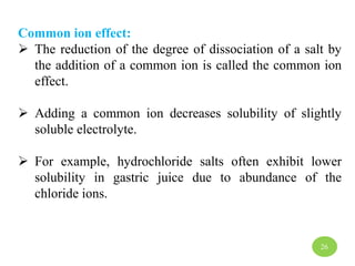 Common ion effect:
 The reduction of the degree of dissociation of a salt by
the addition of a common ion is called the common ion
effect.
 Adding a common ion decreases solubility of slightly
soluble electrolyte.
 For example, hydrochloride salts often exhibit lower
solubility in gastric juice due to abundance of the
chloride ions.
26
 