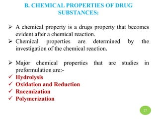 B. CHEMICAL PROPERTIES OF DRUG
SUBSTANCES:
 A chemical property is a drugs property that becomes
evident after a chemical reaction.
 Chemical properties are determined by the
investigation of the chemical reaction.
 Major chemical properties that are studies in
preformulation are:-
 Hydrolysis
 Oxidation and Reduction
 Racemization
 Polymerization
27
 