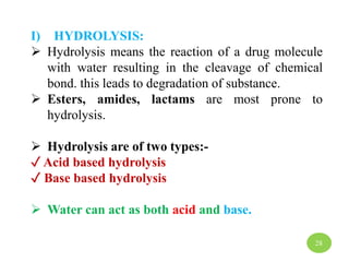 I) HYDROLYSIS:
 Hydrolysis means the reaction of a drug molecule
with water resulting in the cleavage of chemical
bond. this leads to degradation of substance.
 Esters, amides, lactams are most prone to
hydrolysis.
 Hydrolysis are of two types:-
✓ Acid based hydrolysis
✓ Base based hydrolysis
 Water can act as both acid and base.
28
 