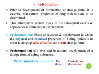 • Introduction
 Prior to development of formulation or dosage form, it is
essential that certain properties of drug molecule are to be
determined.
 This information decides many of the subsequent events &
approaches in formulation development.
 Preformulation: Phase of research & development in which
the physical and chemical properties of a drug molecule in
order to develop safe, effective and stable dosage form.
 Preformulation is a first step in rational development of a
dosage form of a drug substance.
Preformulation Pre + Formulation
(Before) (Formulation)
3
 