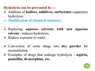 Hydrolysis can be prevented by :-
 Addition of buffers, additives, surfactants suppresses
hydrolysis.
 Modification of chemical structure.
 Replacing aqueous solvents with non aqueous
solvent - reduces hydrolysis.
 Reduce exposure to water.
 Conversion of some drugs into dry powder for
reconstitution.
 Examples of drugs that undergo hydrolysis - aspirin,
penicillin, di-morphine, etc.
30
 