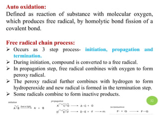 Auto oxidation:
Defined as reaction of substance with molecular oxygen,
which produces free radical, by homolytic bond fission of a
covalent bond.
Free radical chain process:
 Occurs as 3 step process- initiation, propagation and
termination.
 During initiation, compound is converted to a free radical.
 In propagation step, free radical combines with oxygen to form
peroxy radical.
 The peroxy radical further combines with hydrogen to form
hydroperoxide and new radical is formed in the termination step.
 Some radicals combine to form inactive products.
32
 
