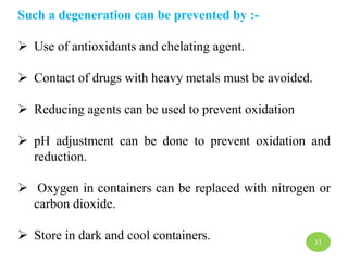 Such a degeneration can be prevented by :-
 Use of antioxidants and chelating agent.
 Contact of drugs with heavy metals must be avoided.
 Reducing agents can be used to prevent oxidation
 pH adjustment can be done to prevent oxidation and
reduction.
 Oxygen in containers can be replaced with nitrogen or
carbon dioxide.
 Store in dark and cool containers. 33
 