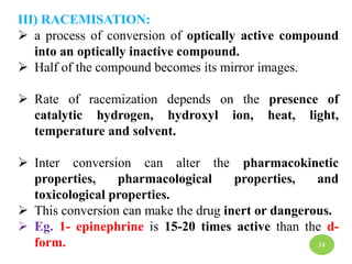 III) RACEMISATION:
 a process of conversion of optically active compound
into an optically inactive compound.
 Half of the compound becomes its mirror images.
 Rate of racemization depends on the presence of
catalytic hydrogen, hydroxyl ion, heat, light,
temperature and solvent.
 Inter conversion can alter the pharmacokinetic
properties, pharmacological properties, and
toxicological properties.
 This conversion can make the drug inert or dangerous.
 Eg. 1- epinephrine is 15-20 times active than the d-
form. 34
 