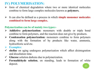 IV) POLYMERISATION:
 form of chemical degradation where two or more identical molecules
combine to form large complex molecules known as polymers.
 It can also be defined as a process in which simple monomer molecules
combined to form large complex.
Polymerization can be of mainly two types:-
 Addictive polymerization: monomers with double or triple bond
combine to form polymers, and the reaction does not give by products.
 Condensation polymerization: monomers combine to form polymers
along with the formation of by products like water, ammonia,
hydrochloric acid etc.
 Examples:
 shellac on aging undergoes polymerization which affect disintegration
and dissolution time.
 Glucose solution darkens due to polymerization.
 Formaldehyde solution, on standing, leads to formation of white
deposit.
35
 