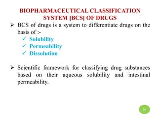 BIOPHARMACEUTICAL CLASSIFICATION
SYSTEM [BCS] OF DRUGS
 BCS of drugs is a system to differentiate drugs on the
basis of :-
 Solubility
 Permeability
 Dissolution
 Scientific framework for classifying drug substances
based on their aqueous solubility and intestinal
permeability.
36
 