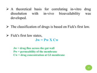  A theoretical basis for correlating in-vitro drug
dissolution with in-vivo bioavailability was
developed.
 The classification of drugs is based on Fick's first law.
 Fick's first law states,
Jw = Pw X Cw
Jw = drug flux across the gut wall
Pw = permeability of the membrane
Cw = drug concentration at GI membrane
37
 