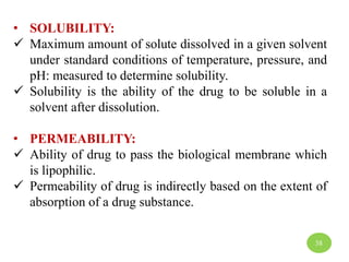 • SOLUBILITY:
 Maximum amount of solute dissolved in a given solvent
under standard conditions of temperature, pressure, and
pH: measured to determine solubility.
 Solubility is the ability of the drug to be soluble in a
solvent after dissolution.
• PERMEABILITY:
 Ability of drug to pass the biological membrane which
is lipophilic.
 Permeability of drug is indirectly based on the extent of
absorption of a drug substance.
38
 