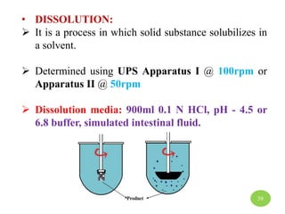 • DISSOLUTION:
 It is a process in which solid substance solubilizes in
a solvent.
 Determined using UPS Apparatus I @ 100rpm or
Apparatus II @ 50rpm
 Dissolution media: 900ml 0.1 N HCl, pH - 4.5 or
6.8 buffer, simulated intestinal fluid.
39
 