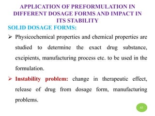 APPLICATION OF PREFORMULATION IN
DIFFERENT DOSAGE FORMS AND IMPACT IN
ITS STABILITY
SOLID DOSAGE FORMS:
 Physicochemical properties and chemical properties are
studied to determine the exact drug substance,
excipients, manufacturing process etc. to be used in the
formulation.
 Instability problem: change in therapeutic effect,
release of drug from dosage form, manufacturing
problems.
45
 