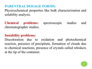 PARENTRAL DOSAGE FORMS:
Physicochemical properties like bulk characterization and
solubility analysis.
Chemical problems: spectroscopic studies and
chromatographic studies.
Instability problems:
Discoloration due to oxidation and photochemical
reaction, presence of precipitate, formation of clouds due
to chemical reactions, presence of crystals called whiskers
at the tip of the container.
47
 