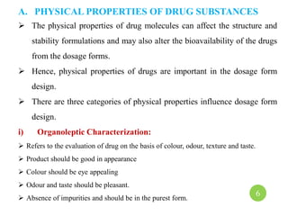 A. PHYSICAL PROPERTIES OF DRUG SUBSTANCES
 The physical properties of drug molecules can affect the structure and
stability formulations and may also alter the bioavailability of the drugs
from the dosage forms.
 Hence, physical properties of drugs are important in the dosage form
design.
 There are three categories of physical properties influence dosage form
design.
i) Organoleptic Characterization:
 Refers to the evaluation of drug on the basis of colour, odour, texture and taste.
 Product should be good in appearance
 Colour should be eye appealing
 Odour and taste should be pleasant.
 Absence of impurities and should be in the purest form.
6
 