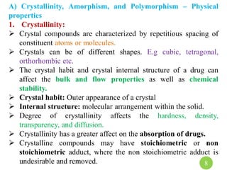 A) Crystallinity, Amorphism, and Polymorphism – Physical
properties
1. Crystallinity:
 Crystal compounds are characterized by repetitious spacing of
constituent atoms or molecules.
 Crystals can be of different shapes. E.g cubic, tetragonal,
orthorhombic etc.
 The crystal habit and crystal internal structure of a drug can
affect the bulk and flow properties as well as chemical
stability.
 Crystal habit: Outer appearance of a crystal
 Internal structure: molecular arrangement within the solid.
 Degree of crystallinity affects the hardness, density,
transparency, and diffusion.
 Crystallinity has a greater affect on the absorption of drugs.
 Crystalline compounds may have stoichiometric or non
stoichiometric adduct, where the non stoichiometric adduct is
undesirable and removed. 8
 